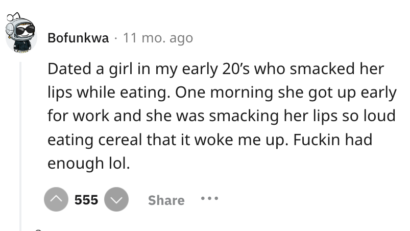 screenshot - Bofunkwa 11 mo. ago Dated a girl in my early 20's who smacked her lips while eating. One morning she got up early for work and she was smacking her lips so loud eating cereal that it woke me up. Fuckin had enough lol. 555